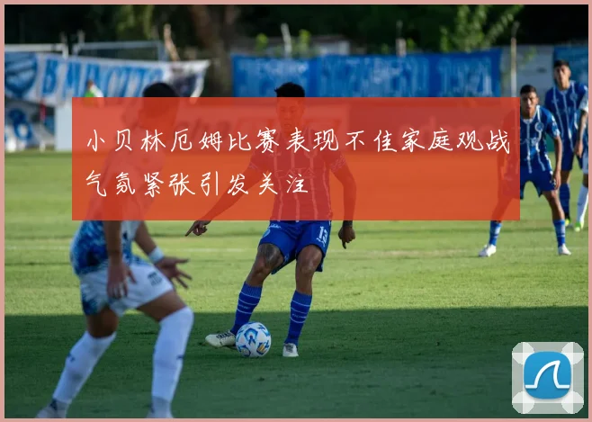 小贝林厄姆比赛表现不佳家庭观战气氛紧张引发关注