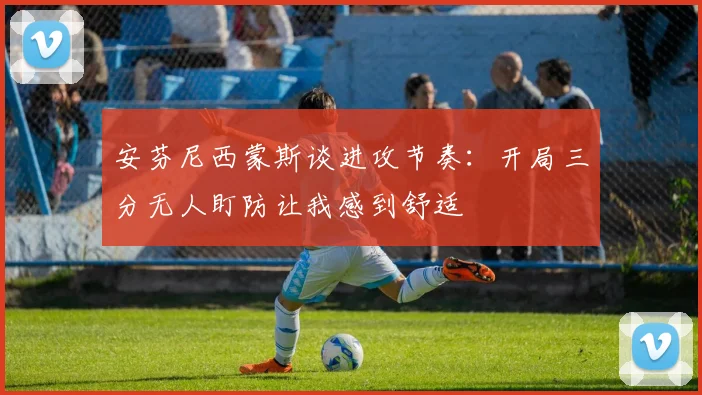 安芬尼西蒙斯谈进攻节奏：开局三分无人盯防让我感到舒适
