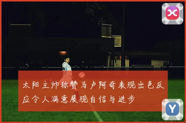 太阳主帅称赞马卢阿奇表现出色反应令人满意展现自信与进步