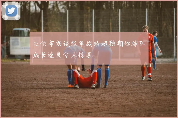 杰伦布朗谈绿军战绩超预期称球队成长速度令人惊喜