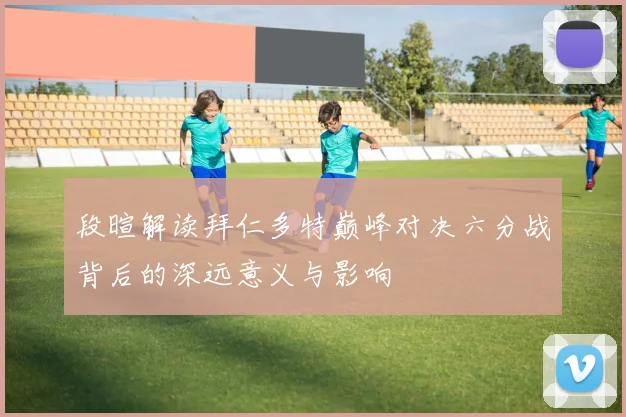 段暄解读拜仁多特巅峰对决六分战背后的深远意义与影响