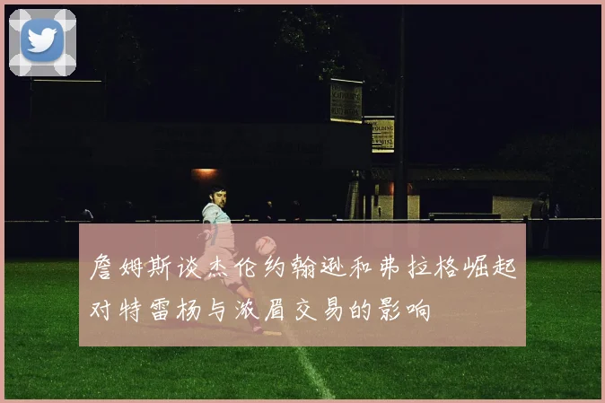 詹姆斯谈杰伦约翰逊和弗拉格崛起对特雷杨与浓眉交易的影响
