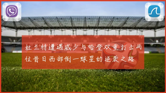 杜兰特遭遇威少与哈登双重打击两位昔日西部倒一球星的逆袭之路