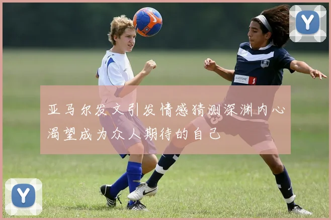 亚马尔发文引发情感猜测深渊内心渴望成为众人期待的自己