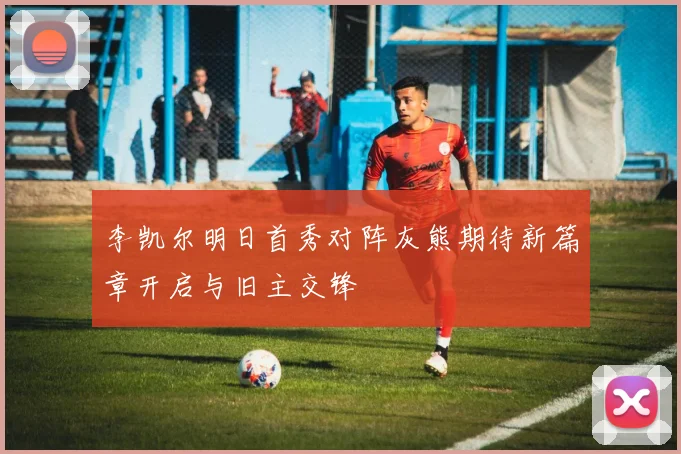李凯尔明日首秀对阵灰熊期待新篇章开启与旧主交锋