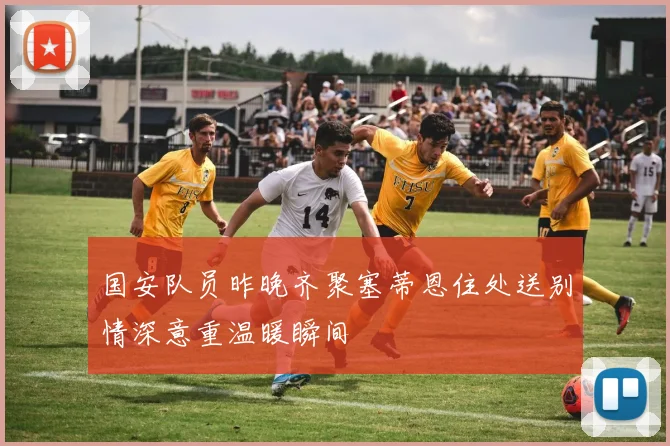 国安队员昨晚齐聚塞蒂恩住处送别情深意重温暖瞬间