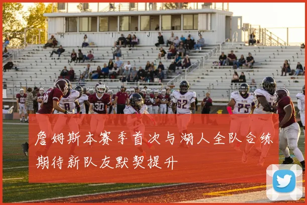 詹姆斯本赛季首次与湖人全队合练期待新队友默契提升