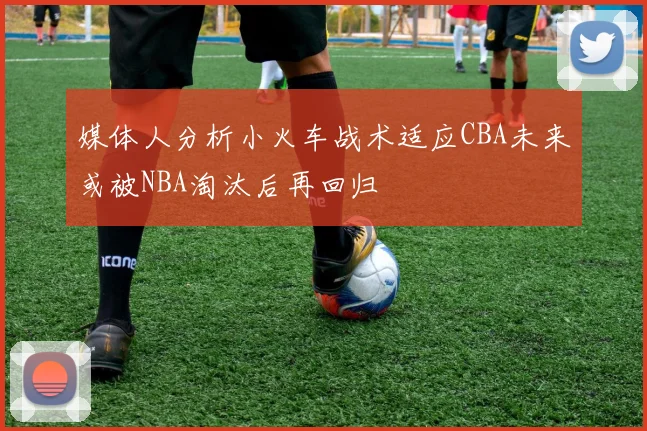 媒体人分析小火车战术适应CBA未来或被NBA淘汰后再回归
