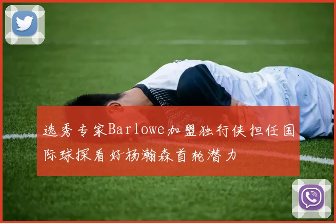 选秀专家Barlowe加盟独行侠担任国际球探看好杨瀚森首轮潜力