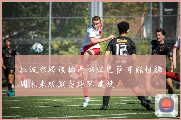 拉波尔塔谈梅西回归巴萨可能性强调未来规划与球队建设