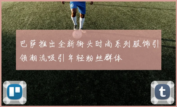 巴萨推出全新街头时尚系列服饰引领潮流吸引年轻粉丝群体