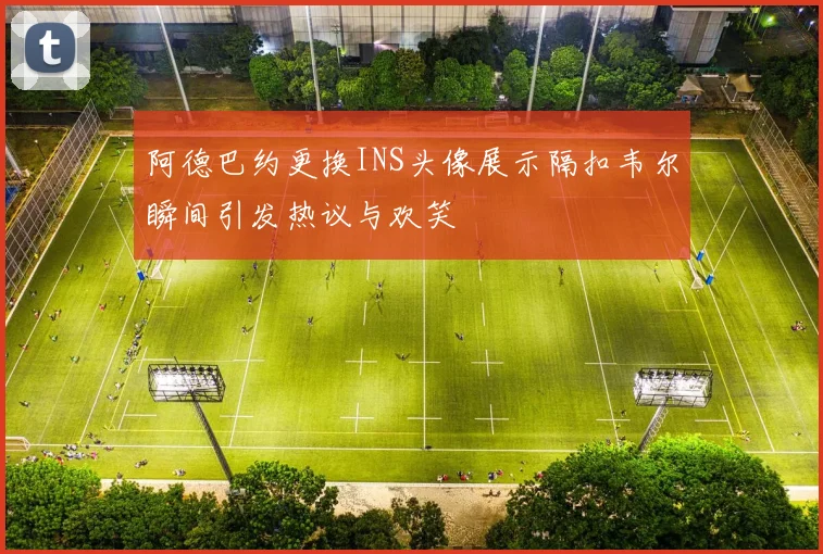 阿德巴约更换INS头像展示隔扣韦尔瞬间引发热议与欢笑