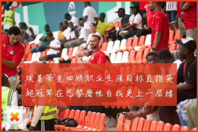 埃基蒂克回顾职业生涯目标直指英超冠军在巴黎磨练自我更上一层楼