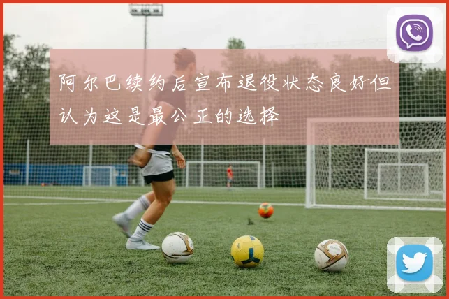 阿尔巴续约后宣布退役状态良好但认为这是最公正的选择