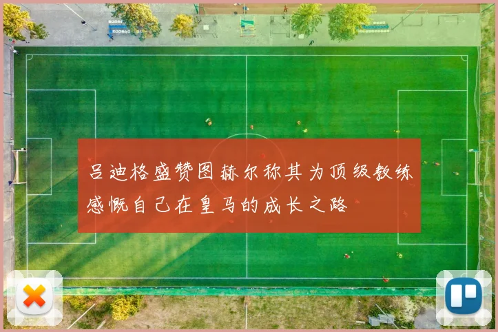 吕迪格盛赞图赫尔称其为顶级教练感慨自己在皇马的成长之路