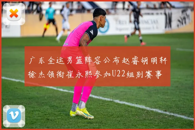 广东全运男篮阵容公布赵睿胡明轩徐杰领衔崔永熙参加U22组别赛事
