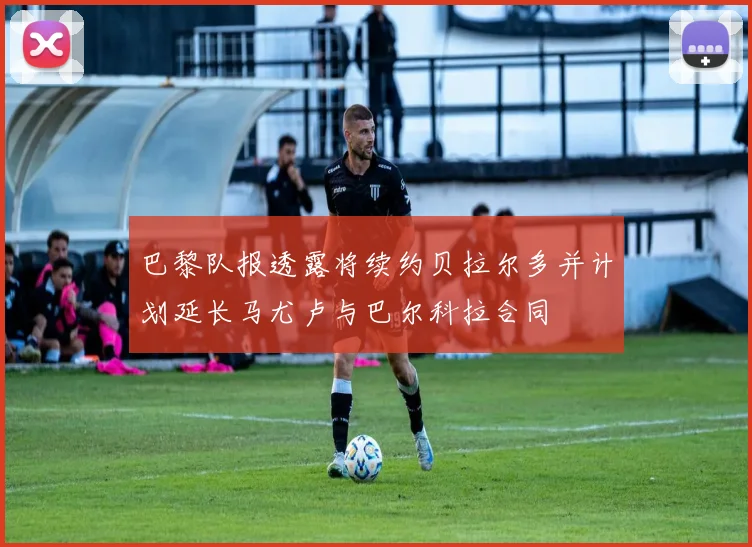 巴黎队报透露将续约贝拉尔多并计划延长马尤卢与巴尔科拉合同