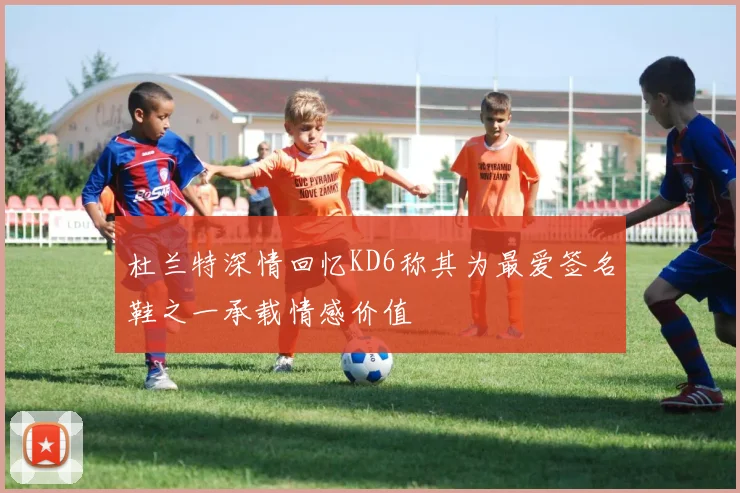 杜兰特深情回忆KD6称其为最爱签名鞋之一承载情感价值