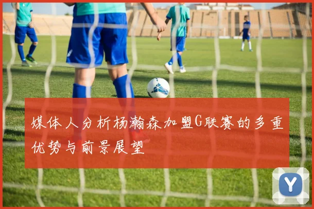 媒体人分析杨瀚森加盟G联赛的多重优势与前景展望