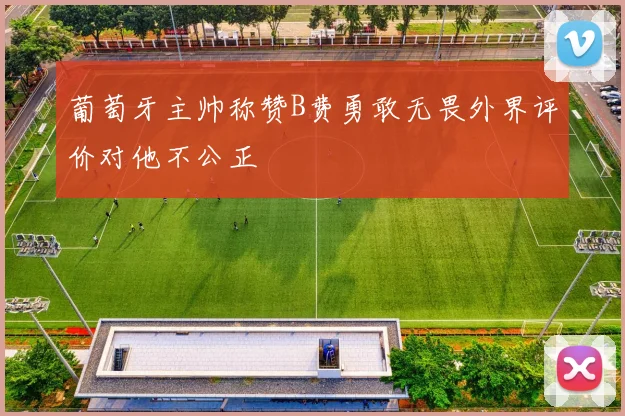 葡萄牙主帅称赞B费勇敢无畏外界评价对他不公正