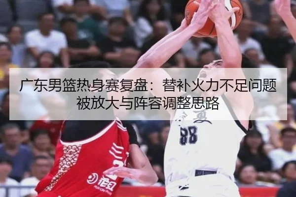 广东男篮热身赛复盘:替补火力不足问题被放大与阵容调整思路